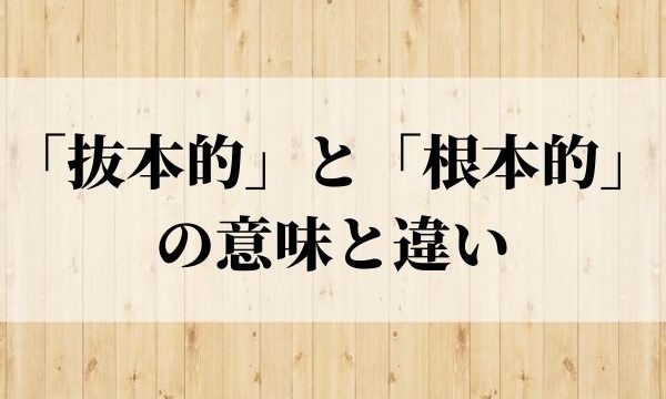 「抜本的」の意味とは？「根本的」との違いも解説！【類義語・対義語】